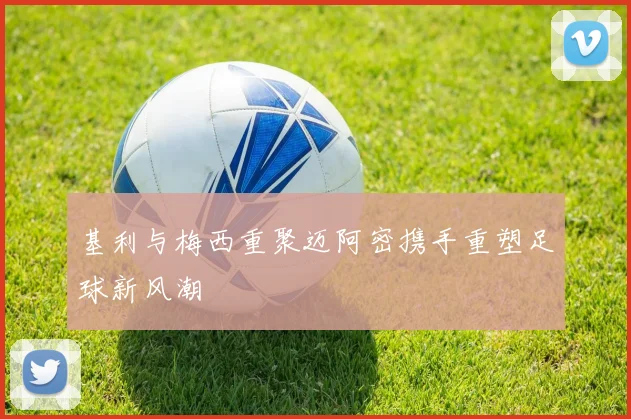 基利与梅西重聚迈阿密携手重塑足球新风潮
