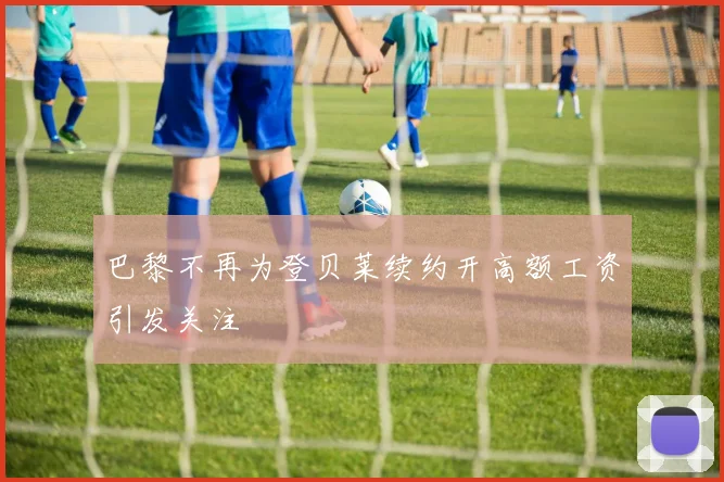 巴黎不再为登贝莱续约开高额工资引发关注