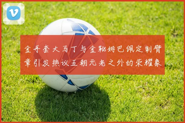 金手套大马丁与金靴姆巴佩定制臂章引发热议五朝元老之外的荣耀象征