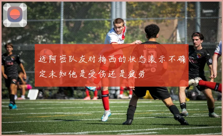 迈阿密队友对梅西的状态表示不确定未知他是受伤还是疲劳