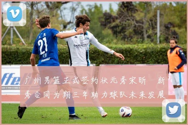 广州男篮正式签约状元秀宋昕澔新秀合同为期三年助力球队未来发展