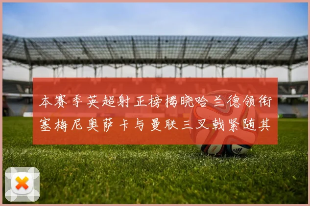 本赛季英超射正榜揭晓哈兰德领衔塞梅尼奥萨卡与曼联三叉戟紧随其后
