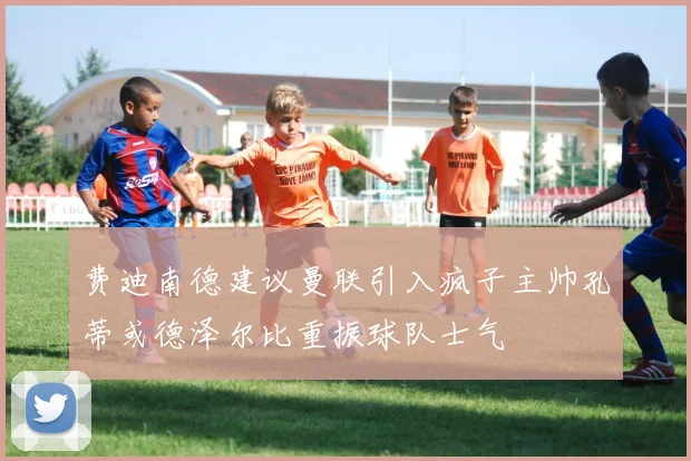 费迪南德建议曼联引入疯子主帅孔蒂或德泽尔比重振球队士气