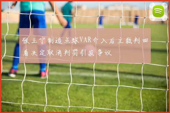 张玉宁制造点球VAR介入后主裁判回看决定取消判罚引发争议
