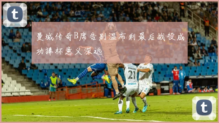 曼城传奇B席告别温布利最后战役成功捧杯意义深远