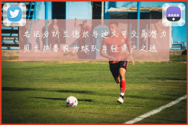 名记分析兰德尔与迪文可交易潜力贝兰热香农为球队年轻资产之选