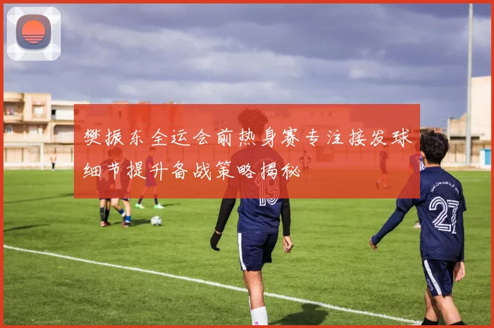 樊振东全运会前热身赛专注接发球细节提升备战策略揭秘