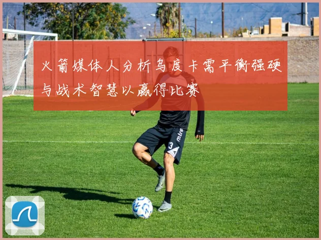 火箭媒体人分析乌度卡需平衡强硬与战术智慧以赢得比赛