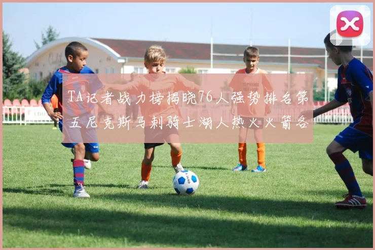 TA记者战力榜揭晓76人强势排名第五尼克斯马刺骑士湖人热火火箭各自位置分析