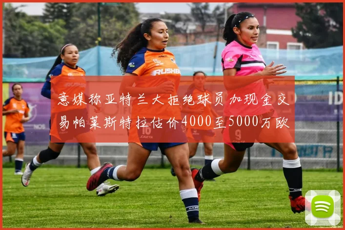 意媒称亚特兰大拒绝球员加现金交易帕莱斯特拉估价4000至5000万欧元