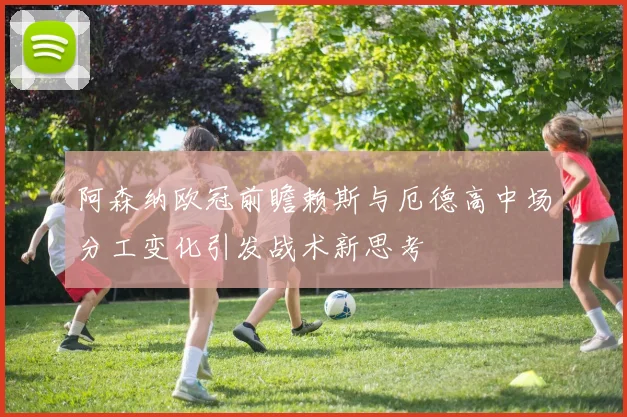 阿森纳欧冠前瞻赖斯与厄德高中场分工变化引发战术新思考