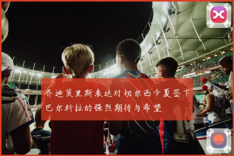 乔迪莫里斯表达对切尔西今夏签下巴尔科拉的强烈期待与希望