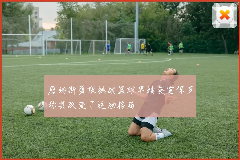 詹姆斯勇敢挑战篮球界精英富保罗称其改变了运动格局