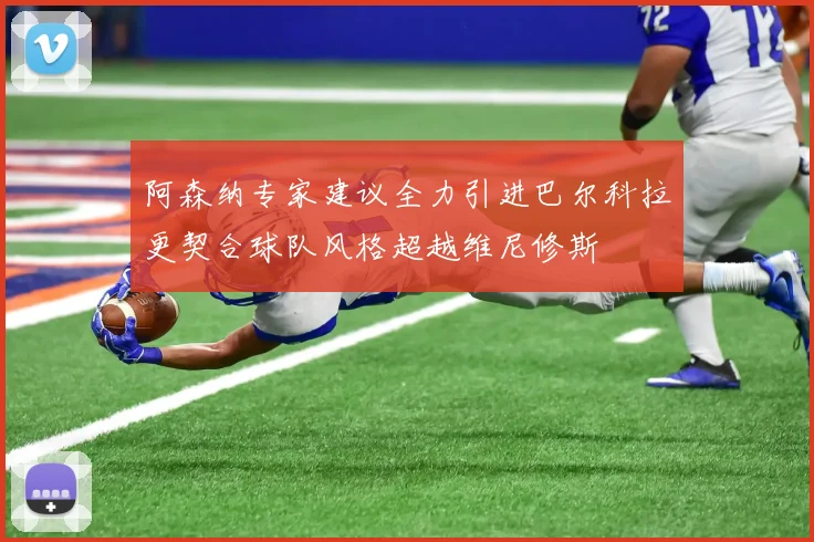 阿森纳专家建议全力引进巴尔科拉更契合球队风格超越维尼修斯