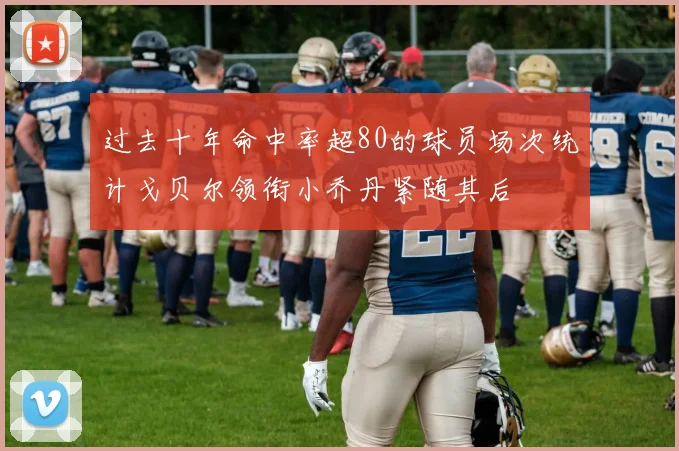 过去十年命中率超80的球员场次统计戈贝尔领衔小乔丹紧随其后