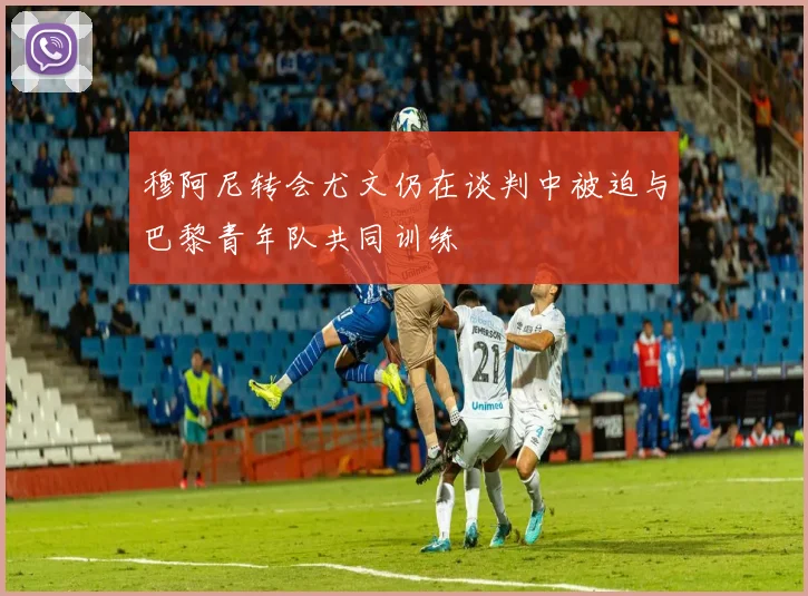 穆阿尼转会尤文仍在谈判中被迫与巴黎青年队共同训练