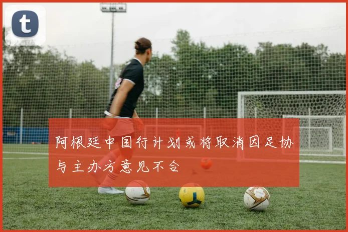 阿根廷中国行计划或将取消因足协与主办方意见不合