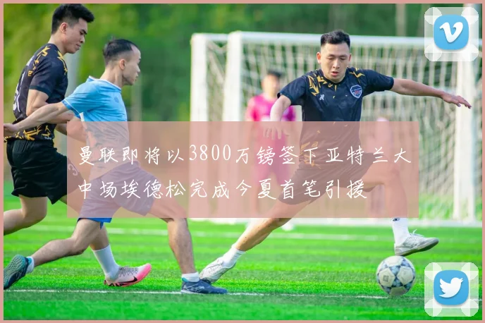 曼联即将以3800万镑签下亚特兰大中场埃德松完成今夏首笔引援