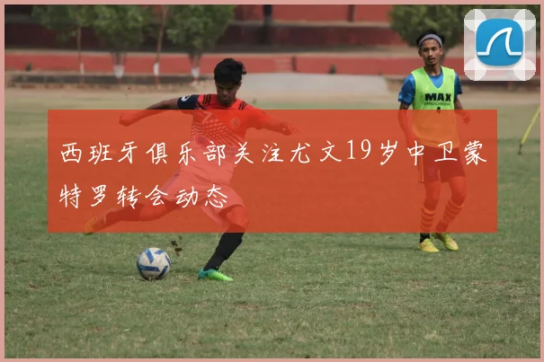 西班牙俱乐部关注尤文19岁中卫蒙特罗转会动态