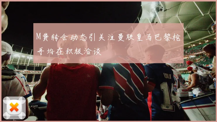 M费转会动态引关注曼联皇马巴黎枪手均在积极洽谈
