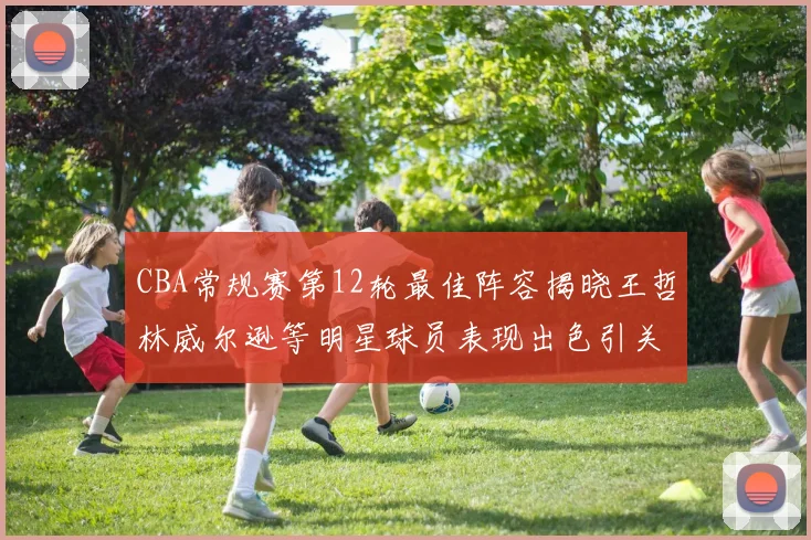 CBA常规赛第12轮最佳阵容揭晓王哲林威尔逊等明星球员表现出色引关注