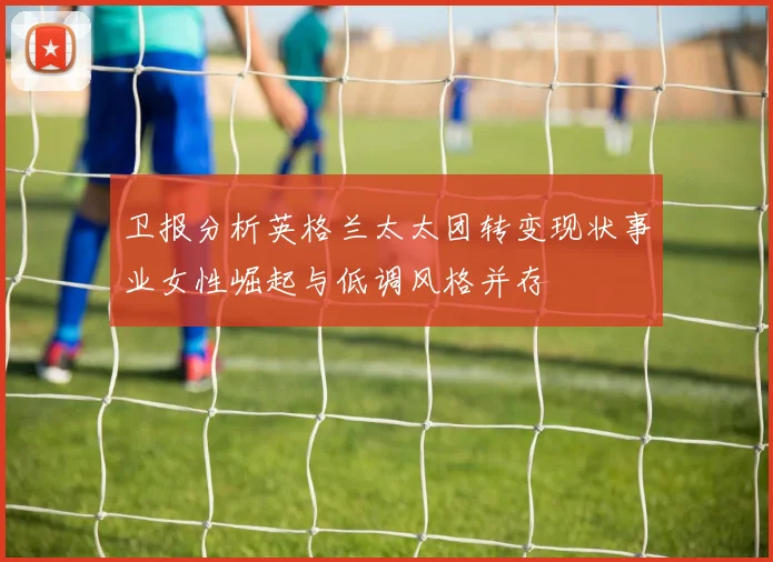 卫报分析英格兰太太团转变现状事业女性崛起与低调风格并存