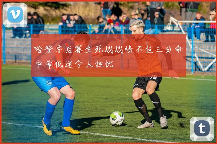 哈登季后赛生死战战绩不佳三分命中率低迷令人担忧