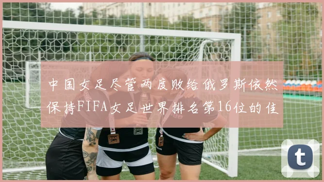 中国女足尽管两度败给俄罗斯依然保持FIFA女足世界排名第16位的佳绩