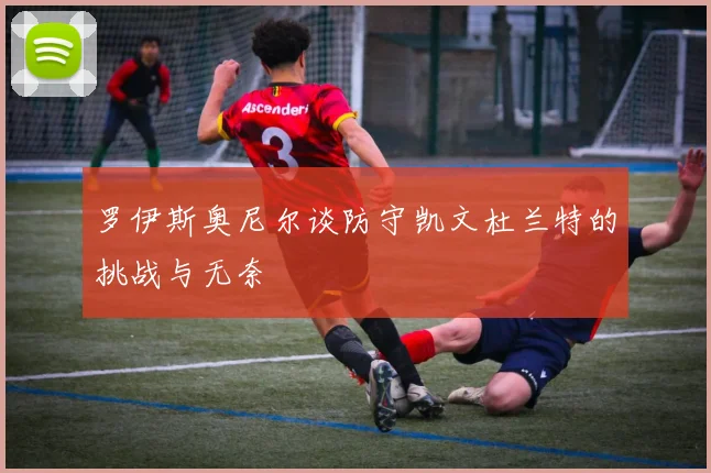 罗伊斯奥尼尔谈防守凯文杜兰特的挑战与无奈