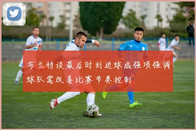 布兰特谈最后时刻进球成强项强调球队需改善比赛节奏控制