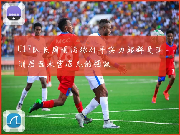 U17队长周雨诺称对手实力超群是亚洲层面未曾遇见的强敌