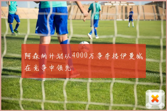 阿森纳计划以4000万争夺格伊曼城在竞争中领先